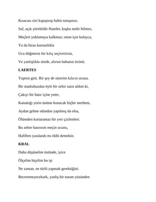 Kısacası sizi kapıştırıp bahis tutuşuruz.
Saf, açık yüreklidir Hamlet, kuşku nedir bilmez,
Meçleri yoklamaya kalkmaz; onun için kolayca,
Ya da biraz kurnazlıkla
Ucu düğmesiz bir kılıç seçiverirsin,
Ve yanlışlıkla sözde, alırsın babanın öcünü.
LAERTES
Yaptım gitti. Bir şey de sürerim kılıcın ucuna.
Bir madrabazdan öyle bir zehir satın aldım ki,
Çakıyı bir batır içine yeter,
Kanattığı yerin üstüne konacak hiçbir merhem,
Aydan gelme otlardan yapılmış da olsa,
Ölümden kurtaramaz bir yeri çizilenleri.
Bu zehre batırırım meçin ucunu,
Hafiften yaralandı mı öldü demektir.
KRAL
Daha düşünelim üstünde, iyice
Ölçelim biçelim bu işi
Ne zaman, ne türlü yapmak gerektiğini.
Beceremeyeceksek, yanlış bir tutum yüzünden
 