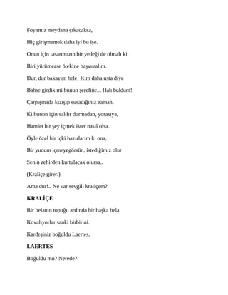 Foyamız meydana çıkacaksa,
Hiç girişmemek daha iyi bu işe.
Onun için tasarımızın bir yedeği de olmalı ki
Biri yürümezse ötekine başvuralım.
Dur, dur bakayım hele! Kim daha usta diye
Bahse girdik mi bunun şerefine... Hah buldum!
Çarpışmada kızışıp susadığınız zaman,
Ki bunun için saldır durmadan, yorasıya,
Hamlet bir şey içmek ister nasıl olsa.
Öyle özel bir içki hazırlarım ki ona,
Bir yudum içmeyegörsün, istediğimiz olur
Senin zehirden kurtulacak olursa..
(Kraliçe girer.)
Ama dur!.. Ne var sevgili kraliçem?
KRALİÇE
Bir belanın topuğu ardında bir başka bela,
Kovalıyorlar sanki birbirini.
Kardeşiniz boğuldu Laertes.
LAERTES
Boğuldu mu? Nerede?
 