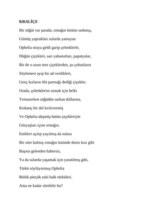 KRALİÇE
Bir söğüt var şurada, ırmağın üstüne sarkmış,
Gümüş yaprakları sularda yansıyan
Ophelia oraya geldi garip çelenklerle,
Düğün çiçekleri, sarı yabanotları, papatyalar,
Bir de o uzun mor çiçeklerden, şu çobanların
Söylemesi ayıp bir ad verdikleri,
Genç kızların ölü parmağı dediği çiçekler.
Orada, çelenklerini asmak için belki
Tırmanırken söğüdün sarkan dallarına,
Kıskanç bir dal kırılıvermiş
Ve Ophelia düşmüş bütün çiçekleriyle
Gözyaşları içine ırmağın.
Etekleri açılıp yayılmış da sulara
Bir süre kalmış ırmağın üstünde deniz kızı gibi
Başına gelenden habersiz,
Ya da sularda yaşamak için yaratılmış gibi,
Türkü söylüyormuş Ophelia
Bölük pörçük eski halk türküleri.
Ama ne kadar sürebilir bu?
 
