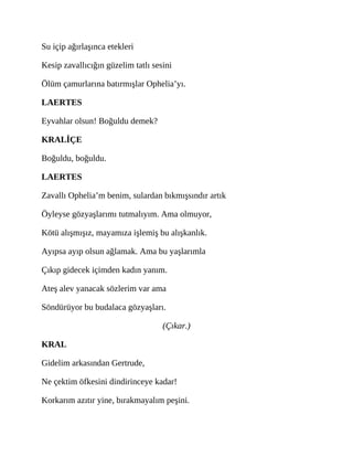 Su içip ağırlaşınca etekleri
Kesip zavallıcığın güzelim tatlı sesini
Ölüm çamurlarına batırmışlar Ophelia’yı.
LAERTES
Eyvahlar olsun! Boğuldu demek?
KRALİÇE
Boğuldu, boğuldu.
LAERTES
Zavallı Ophelia’m benim, sulardan bıkmışsındır artık
Öyleyse gözyaşlarımı tutmalıyım. Ama olmuyor,
Kötü alışmışız, mayamıza işlemiş bu alışkanlık.
Ayıpsa ayıp olsun ağlamak. Ama bu yaşlarımla
Çıkıp gidecek içimden kadın yanım.
Ateş alev yanacak sözlerim var ama
Söndürüyor bu budalaca gözyaşları.
(Çıkar.)
KRAL
Gidelim arkasından Gertrude,
Ne çektim öfkesini dindirinceye kadar!
Korkarım azıtır yine, bırakmayalım peşini.
 