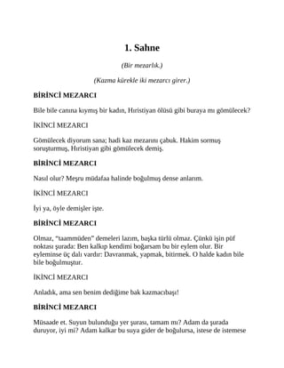 1. Sahne
(Bir mezarlık.)
(Kazma kürekle iki mezarcı girer.)
BİRİNCİ MEZARCI
Bile bile canına kıymış bir kadın, Hıristiyan ölüsü gibi buraya mı gömülecek?
İKİNCİ MEZARCI
Gömülecek diyorum sana; hadi kaz mezarını çabuk. Hakim sormuş
soruşturmuş, Hıristiyan gibi gömülecek demiş.
BİRİNCİ MEZARCI
Nasıl olur? Meşru müdafaa halinde boğulmuş dense anlarım.
İKİNCİ MEZARCI
İyi ya, öyle demişler işte.
BİRİNCİ MEZARCI
Olmaz, “taammüden” demeleri lazım, başka türlü olmaz. Çünkü işin püf
noktası şurada: Ben kalkıp kendimi boğarsam bu bir eylem olur. Bir
eyleminse üç dalı vardır: Davranmak, yapmak, bitirmek. O halde kadın bile
bile boğulmuştur.
İKİNCİ MEZARCI
Anladık, ama sen benim dediğime bak kazmacıbaşı!
BİRİNCİ MEZARCI
Müsaade et. Suyun bulunduğu yer şurası, tamam mı? Adam da şurada
duruyor, iyi mi? Adam kalkar bu suya gider de boğulursa, istese de istemese
 