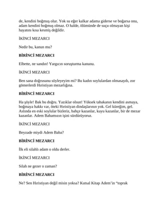 de, kendini boğmuş olur. Yok su eğer kalkar adama giderse ve boğarsa onu,
adam kendini boğmuş olmaz. O halde, ölümünde de suçu olmayan kişi
hayatını kısa kesmiş değildir.
İKİNCİ MEZARCI
Nedir bu, kanun mu?
BİRİNCİ MEZARCI
Elbette, ne sandın! Yargıcın soruşturma kanunu.
İKİNCİ MEZARCI
Ben sana doğrusunu söyleyeyim mi? Bu kadın soylulardan olmasaydı, zor
gömerlerdi Hıristiyan mezarlığına.
BİRİNCİ MEZARCI
Ha şöyle! Bak bu doğru. Yazıklar olsun! Yüksek tabakanın kendini asmaya,
boğmaya hakkı var, öteki Hıristiyan dindaşlarının yok. Gel küreğim, gel.
Aslında en eski soylular bizleriz, bahçe kazanlar, kuyu kazanlar, bir de mezar
kazanlar. Adem Babamızın işini sürdürüyoruz.
İKİNCİ MEZARCI
Beyzade miydi Adem Baba?
BİRİNCİ MEZARCI
İlk eli silahlı adam o oldu derler.
İKİNCİ MEZARCI
Silah ne gezer o zaman?
BİRİNCİ MEZARCI
Ne? Sen Hıristiyan değil misin yoksa? Kutsal Kitap Adem’in “toprak
 