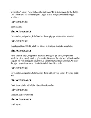 bellediğini” yazar. Nasıl bellerdi beli olmasa? Beli silah saymışlar besbelli?
Dur sana başka bir soru sorayım. Doğru dürüst karşılık veremezsen git
kendini...
İKİNCİ MEZARCI
Sor bakalım.
BİRİNCİ MEZARCI
Duvarcıdan, dülgerden, kalafatçıdan daha iyi yapı kuran adam kimdir?
İKİNCİ MEZARCI
Darağacı diken. Çünkü yüzlerce kiracı gelir gider, kurduğu yapı kalır.
BİRİNCİ MEZARCI
Fena karşılık değil, beğendim doğrusu. Darağacı işe yarar, doğru ama
kimlerin işine yarar? Kötü iş görenlerin. Oysa sen darağacının kiliseden daha
sağlam bir yapı olduğunu söylemekle kötü bir iş yapmış oluyorsun. O halde
darağacı senin işine yarar. Hadi düşün bakalım biraz daha.
İKİNCİ MEZARCI
Duvarcıdan, dülgerden, kalafatçıdan daha iyi kim yapı kurar, diyorsun değil
mi?
BİRİNCİ MEZARCI
Evet, bunu bildin mi bildin, bilmedin mi yandın.
İKİNCİ MEZARCI
Buldum, dur söyleyeyim.
BİRİNCİ MEZARCI
Hadi söyle.
 