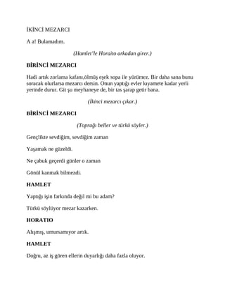 İKİNCİ MEZARCI
A a! Bulamadım.
(Hamlet’le Horaito arkadan girer.)
BİRİNCİ MEZARCI
Hadi artık zorlama kafanı,ölmüş eşek sopa ile yürümez. Bir daha sana bunu
soracak olurlarsa mezarcı dersin. Onun yaptığı evler kıyamete kadar yerli
yerinde durur. Git şu meyhaneye de, bir tas şarap getir bana.
(İkinci mezarcı çıkar.)
BİRİNCİ MEZARCI
(Toprağı beller ve türkü söyler.)
Gençlikte sevdiğim, sevdiğim zaman
Yaşamak ne güzeldi.
Ne çabuk geçerdi günler o zaman
Gönül kanmak bilmezdi.
HAMLET
Yaptığı işin farkında değil mi bu adam?
Türkü söylüyor mezar kazarken.
HORATIO
Alışmış, umursamıyor artık.
HAMLET
Doğru, az iş gören ellerin duyarlığı daha fazla oluyor.
 