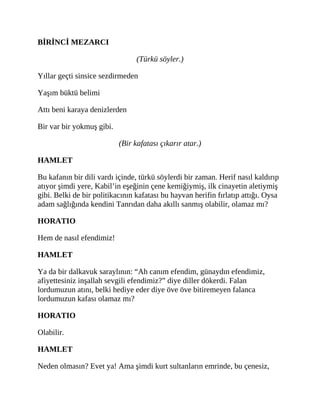 BİRİNCİ MEZARCI
(Türkü söyler.)
Yıllar geçti sinsice sezdirmeden
Yaşım büktü belimi
Attı beni karaya denizlerden
Bir var bir yokmuş gibi.
(Bir kafatası çıkarır atar.)
HAMLET
Bu kafanın bir dili vardı içinde, türkü söylerdi bir zaman. Herif nasıl kaldırıp
atıyor şimdi yere, Kabil’in eşeğinin çene kemiğiymiş, ilk cinayetin aletiymiş
gibi. Belki de bir politikacının kafatası bu hayvan herifin fırlatıp attığı. Oysa
adam sağlığında kendini Tanrıdan daha akıllı sanmış olabilir, olamaz mı?
HORATIO
Hem de nasıl efendimiz!
HAMLET
Ya da bir dalkavuk saraylının: “Ah canım efendim, günaydın efendimiz,
afiyettesiniz inşallah sevgili efendimiz?” diye diller dökerdi. Falan
lordumuzun atını, belki hediye eder diye öve öve bitiremeyen falanca
lordumuzun kafası olamaz mı?
HORATIO
Olabilir.
HAMLET
Neden olmasın? Evet ya! Ama şimdi kurt sultanların emrinde, bu çenesiz,
 