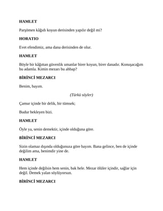 HAMLET
Parşömen kâğıdı koyun derisinden yapılır değil mi?
HORATIO
Evet efendimiz, ama dana derisinden de olur.
HAMLET
Böyle bir kâğıttan güvenlik umanlar birer koyun, birer danadır. Konuşacağım
bu adamla. Kimin mezarı bu ahbap?
BİRİNCİ MEZARCI
Benim, bayım.
(Türkü söyler)
Çamur içinde bir delik, bir tümsek;
Budur bekleyen bizi.
HAMLET
Öyle ya, senin demektir, içinde olduğuna göre.
BİRİNCİ MEZARCI
Sizin olamaz dışında olduğunuza göre bayım. Bana gelince, ben de içinde
değilim ama, benimdir yine de.
HAMLET
Hem içinde değilsin hem senin, bak hele. Mezar ölüler içindir, sağlar için
değil. Demek yalan söylüyorsun.
BİRİNCİ MEZARCI
 