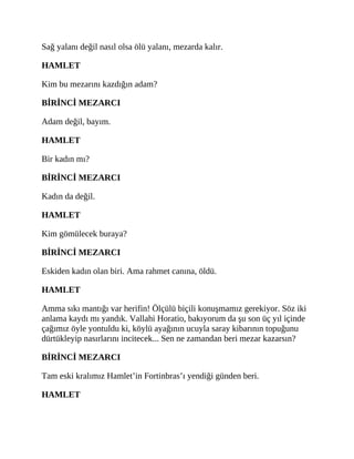 Sağ yalanı değil nasıl olsa ölü yalanı, mezarda kalır.
HAMLET
Kim bu mezarını kazdığın adam?
BİRİNCİ MEZARCI
Adam değil, bayım.
HAMLET
Bir kadın mı?
BİRİNCİ MEZARCI
Kadın da değil.
HAMLET
Kim gömülecek buraya?
BİRİNCİ MEZARCI
Eskiden kadın olan biri. Ama rahmet canına, öldü.
HAMLET
Amma sıkı mantığı var herifin! Ölçülü biçili konuşmamız gerekiyor. Söz iki
anlama kaydı mı yandık. Vallahi Horatio, bakıyorum da şu son üç yıl içinde
çağımız öyle yontuldu ki, köylü ayağının ucuyla saray kibarının topuğunu
dürtükleyip nasırlarını incitecek... Sen ne zamandan beri mezar kazarsın?
BİRİNCİ MEZARCI
Tam eski kralımız Hamlet’in Fortinbras’ı yendiği günden beri.
HAMLET
 