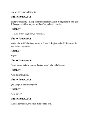 Kaç yıl geçti o günden beri?
BİRİNCİ MEZARCI
Bilmiyor musunuz? Hangi mankafaya sorsanız bilir! Genç Hamlet de o gün
doğmuştu, şu aklını kaçırıp İngiltere’ye yollanan Hamlet.
HAMLET
Ha evet, neden İngiltere’ye yolladılar?
BİRİNCİ MEZARCI
Neden olacak? Delirdi de ondan, akıllanacak İngiltere’de. Akıllanmasa da
pek önemi yok orada.
HAMLET
Niçin?
BİRİNCİ MEZARCI
Orada kimse farkına varmaz, herkes onun kadar delidir orada.
HAMLET
Nasıl delirmiş, peki?
BİRİNCİ MEZARCI
Çok garip bir delirme diyorlar.
HAMLET
Nasıl garip?
BİRİNCİ MEZARCI
Vallahi ne bileyim, başından zoru varmış işte.
 