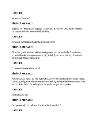 HAMLET
Ne varmış başında?
BİRİNCİ MEZARCI
Başında mı? Hepimizin başında Danimarka Kralı var. Otuz yıldır mezarcı
kullarıyım burada, kendimi bildim bileli.
HAMLET
Bir adam toprakta ne kadar kalır çürümeden?
BİRİNCİ MEZARCI
Ölmeden çürümemişse, –ki öyleleri geliyor son zamanlarda, frengi tutar
yerlerini bırakmamış gömülecek,– öylesi değilse, sekiz dokuz yıl kalabilir.
Bir debbağ dokuz yıl dayanır.
HAMLET
O neden daha çok dayanıyor?
BİRİNCİ MEZARCI
Neden olacak, derisi bu işte öyle tabaklanıyor ki su sızdırmıyor kolay kolay.
Canına yandığımın adam ölüsünü çürütmek için de sudan beteri yoktur. Nah,
alın bir kafa daha: Bu kelle yirmi üç yıldır yatıyor bu toprakta.
HAMLET
Kimin kafası bu?
BİRİNCİ MEZARCI
Orospu çocuğu bir delinin. Kimin olabilir dersiniz?
HAMLET
 