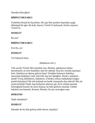 Nereden bileceğim?
BİRİNCİ MEZARCI
Zırdelinin biriydi bu baş belası. Bir şişe Ren şarabını başımdan aşağı
dökmüştü bir gün. Bu kafa, bayım, Yorick’in kafasıydı, Kralın soytarısı
Yorick’in.
HAMLET
Bu mu?
BİRİNCİ MEZARCI
Evet bu, ya!
HAMLET
Ver bakayım bana.
(Kafatasını alır.)
Vah zavallı Yorick! Ben tanırdım onu, Horatio, şakalarının tadına
doyulmazdı; ne ince hoşlukları olan bir adamdı. Kaç kez sırtında taşımıştır
beni. Şimdiyse ne iğrenç geliyor bana! Yüreğim bulanıyor baktıkça.
Şurasında dudakları vardı, kim bilir kaç kez öptüğüm. Nerde o şakaların
şimdi? O hoş deliliklerin, türkülerin. O birden sofrayı kahkahalara boğan
parlak buluşların? Bir teki kalmadı mı kendi sırtarışınla alay edecek? Hiç mi
çenen kalmadı? Hadi, koş kraliçenin odasına; git, de ki yüzüne parmak
kalınlığında boyalar da sürse boşuna, bu hale gelecek sonunda. Güldür
bakalım onu bununla. Kuzum, Horatio, bir şey soracağım sana.
HORATIO
Nedir efendimiz?
HAMLET
İskender de bu hale gelmiş midir dersin, toprakta?
 