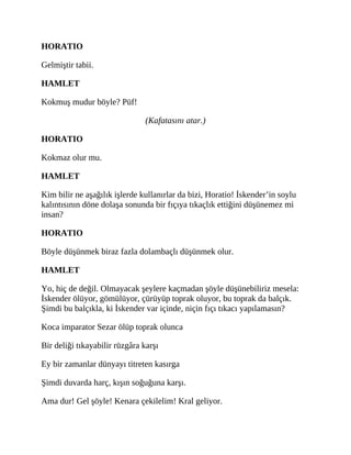 HORATIO
Gelmiştir tabii.
HAMLET
Kokmuş mudur böyle? Püf!
(Kafatasını atar.)
HORATIO
Kokmaz olur mu.
HAMLET
Kim bilir ne aşağılık işlerde kullanırlar da bizi, Horatio! İskender’in soylu
kalıntısının döne dolaşa sonunda bir fıçıya tıkaçlık ettiğini düşünemez mi
insan?
HORATIO
Böyle düşünmek biraz fazla dolambaçlı düşünmek olur.
HAMLET
Yo, hiç de değil. Olmayacak şeylere kaçmadan şöyle düşünebiliriz mesela:
İskender ölüyor, gömülüyor, çürüyüp toprak oluyor, bu toprak da balçık.
Şimdi bu balçıkla, ki İskender var içinde, niçin fıçı tıkacı yapılamasın?
Koca imparator Sezar ölüp toprak olunca
Bir deliği tıkayabilir rüzgâra karşı
Ey bir zamanlar dünyayı titreten kasırga
Şimdi duvarda harç, kışın soğuğuna karşı.
Ama dur! Gel şöyle! Kenara çekilelim! Kral geliyor.
 