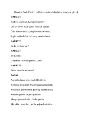 (Laertes, Kral, Kraliçe, rahipler, lordlar Ophelia’nın tabutuyla girer.)
HAMLET
Kraliçe, saraylılar. Kimi getiriyorlar?
Cenaze töreni niçin yarım yamalak böyle?
Ölen adam canına kıymış bir mutsuz olmalı.
Soylu biri herhalde. Saklanıp bakalım biraz.
LAERTES
Başka ne tören var?
HAMLET
Bu Laertes.
Gerçekten soylu bir gençtir. Dinle!
LAERTES
Bütün tören bu kadar mı?
PAPAZ
Ancak bu kadar geniş tutabildik töreni,
Yetkimiz ölçüsünde. Nasıl öldüğü anlaşılmadı.
Yukarıdan gelen emirle geleneği bozmasaydık,
Kutsal topraklar dışında yatacaktı
Mahşer gününe kadar. Dualar yerine
Marsıklar, kırıntılar, çakıllar yağacaktı üstüne.
 