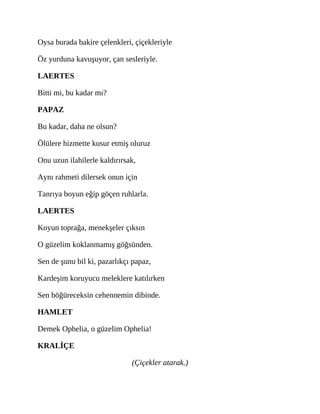 Oysa burada bakire çelenkleri, çiçekleriyle
Öz yurduna kavuşuyor, çan sesleriyle.
LAERTES
Bitti mi, bu kadar mı?
PAPAZ
Bu kadar, daha ne olsun?
Ölülere hizmette kusur etmiş oluruz
Onu uzun ilahilerle kaldırırsak,
Aynı rahmeti dilersek onun için
Tanrıya boyun eğip göçen ruhlarla.
LAERTES
Koyun toprağa, menekşeler çıksın
O güzelim koklanmamış göğsünden.
Sen de şunu bil ki, pazarlıkçı papaz,
Kardeşim koruyucu meleklere katılırken
Sen böğüreceksin cehennemin dibinde.
HAMLET
Demek Ophelia, o güzelim Ophelia!
KRALİÇE
(Çiçekler atarak.)
 