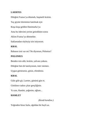 LAERTES
Dileğim Fransa’ya dönmek, haşmetli kralım.
Taç giyme töreninize katılmak için
Koşa koşa geldim Danimarka’ya
Ama bu ödevimi yerine getirdikten sonra
Aklım Fransa’ya dönmekte.
Saklamadan söyleyip izin istiyorum.
KRAL
Babanın izni var mı? Ne diyorsun, Polonius?
POLONIUS
Benden izin aldı, kralım, yalvara yakara.
Dileğine ben de katılıyorum, ister istemez.
Uygun görürseniz, gitsin, efendimiz.
KRAL
Güle güle git, Laertes, gününü gün et.
Gönlünce tadını çıkar gençliğinin.
Ya sen, Hamlet, yeğenim, oğlum...
HAMLET
(Kendi kendine.)
Yeğenden biraz fazla, oğuldan bir hayli az.
 