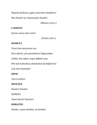 Hepsini durduran, şaşkın seyircilere döndüren?
Ben Hamlet’im, Danimarkalı Hamlet!
(Mezara sıçrar.)
LAERTES
Şeytan canını alsın senin!
(Üstüne atılır.)
HAMLET
Güzel dua etmiyorsun sen.
Rica ederim, çek parmaklarını boğazımdan;
Çünkü, ben taşkın, azgın değilim ama,
Pek öyle korkulmaz adamlardan da değilim ha!
Çek elini üstümden!
KRAL
Ayırın şunları!
KRALİÇE
Hamlet! Hamlet!
HERKES
Aman durun! Etmeyin!
HORATIO
Hamlet, canım efendim, tut kendini!
 