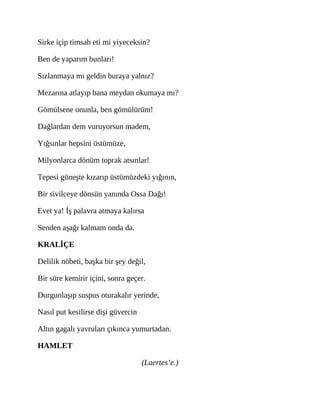 Sirke içip timsah eti mi yiyeceksin?
Ben de yaparım bunları!
Sızlanmaya mı geldin buraya yalnız?
Mezarına atlayıp bana meydan okumaya mı?
Gömülsene onunla, ben gömülürüm!
Dağlardan dem vuruyorsun madem,
Yığsınlar hepsini üstümüze,
Milyonlarca dönüm toprak atsınlar!
Tepesi güneşte kızarıp üstümüzdeki yığının,
Bir sivilceye dönsün yanında Ossa Dağı!
Evet ya! İş palavra atmaya kalırsa
Senden aşağı kalmam onda da.
KRALİÇE
Delilik nöbeti, başka bir şey değil,
Bir süre kemirir içini, sonra geçer.
Durgunlaşıp suspus oturakalır yerinde,
Nasıl put kesilirse dişi güvercin
Altın gagalı yavruları çıkınca yumurtadan.
HAMLET
(Laertes’e.)
 