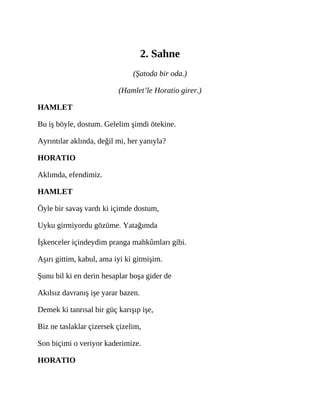 2. Sahne
(Şatoda bir oda.)
(Hamlet’le Horatio girer.)
HAMLET
Bu iş böyle, dostum. Gelelim şimdi ötekine.
Ayrıntılar aklında, değil mi, her yanıyla?
HORATIO
Aklımda, efendimiz.
HAMLET
Öyle bir savaş vardı ki içimde dostum,
Uyku girmiyordu gözüme. Yatağımda
İşkenceler içindeydim pranga mahkûmları gibi.
Aşırı gittim, kabul, ama iyi ki gitmişim.
Şunu bil ki en derin hesaplar boşa gider de
Akılsız davranış işe yarar bazen.
Demek ki tanrısal bir güç karışıp işe,
Biz ne taslaklar çizersek çizelim,
Son biçimi o veriyor kaderimize.
HORATIO
 