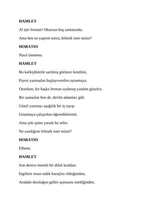 HAMLET
Al işte ferman! Okursun boş zamanında.
Ama ben ne yaptım sonra, bilmek ister misin?
HORATIO
Nasıl istemem.
HAMLET
Bu kalleşliklerle sarılmış görünce kendimi,
Piyesi yazmadan başlayıverdim oynamaya.
Oturdum, bir başka ferman uydurup yazdım güzelce.
Bir zamanlar ben de, devlet adamları gibi
Güzel yazmayı aşağılık bir iş sayıp
Unutmaya çalışırdım öğrendiklerimi.
Ama çok işime yaradı bu sefer.
Ne yazdığımı bilmek ister misin?
HORATIO
Elbette.
HAMLET
Son derece önemli bir dilek kraldan:
İngiltere onun sadık haraçlısı olduğundan,
Aradaki dostluğun güller açmasını istediğinden,
 