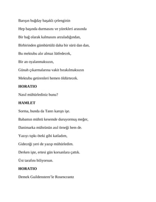 Barışın buğday başaklı çelenginin
Hep başında durmasını ve yürekleri arasında
Bir bağ olarak kalmasını arzuladığından,
Birbirinden gümbürtülü daha bir sürü dan dan,
Bu mektubu alır almaz lütfedecek,
Bir an oyalanmaksızın,
Günah çıkarmalarına vakit bırakılmaksızın
Mektubu getirenleri hemen öldürtecek.
HORATIO
Nasıl mühürlediniz bunu?
HAMLET
Sorma, bunda da Tanrı karıştı işe.
Babamın mührü kesemde duruyormuş meğer,
Danimarka mührünün asıl örneği hem de.
Yazıyı tıpkı öteki gibi katladım,
Gideceği yeri de yazıp mühürledim.
Derken işte, ertesi gün korsanlara çattık.
Üst tarafını biliyorsun.
HORATIO
Demek Guildenstern’le Rosencrantz
 