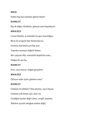 KRAL
Neden hep kara bulutlar gibisin böyle?
HAMLET
Hiç de değil, efendimiz, güneşin yanı başındayım.
KRALİÇE
Canım Hamlet, at üstünden bu gece karanlığını,
Biraz da sevgiyle bak Danimarka’ya.
Gözlerin hep böyle çevrilip yere
Toprakta aramasın değerli babanı.
Her yaşayan ölür, sonsuzluk hepimizin sonu,
Olağan bir şey bu.
HAMLET
Evet, sayın bayan, olağan gerçekten.
KRALİÇE
Öyleyse nedir aykırı görünen sana?
HAMLET
Görünen mi dediniz? Olan deyiniz, sayın bayan,
Görünen yok benim için, olan var.
Giydiğim karalar değil yalnız, sevgili annemiz,
Âdetlere uyarak tuttuğum matem değil,
 