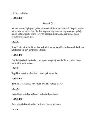 Hayır efendimiz.
HAMLET
(Horatio’ya.)
Ne mutlu sana öyleyse, çünkü bir mutsuzluktur onu tanımak. Toprak dedin
mi bunda, verimlisi hem de. Bir hayvan, hayvanların başı oldu mu yalağı
kralın sofrasındadır elbet. Geveze papağanın biri, ama çamurdan yana
zengindir dediğim gibi.
OSRIC
Sevgili efendimizin bir an boş vakitleri varsa, kendilerine haşmetli kralımız
tarafından bir şey söylemek isterim.
HAMLET
Can kulağıyla dinlerim bayım; şapkanızı gereğince kullanın yalnız, başa
konmak içindir şapka.
OSRIC
Teşekkür ederim, efendimiz; hava pek sıcak da.
HAMLET
Yoo, ne diyorsunuz, çok soğuk tersine. Poyraz esiyor.
OSRIC
Evet, biraz soğukça galiba efendimiz, haklısınız.
HAMLET
Ama yine de bunaltıcı bir sıcak var bana sorarsanız.
OSRIC
 