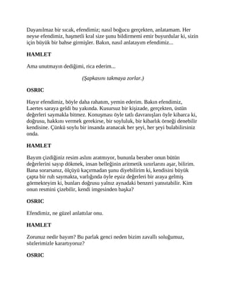 Dayanılmaz bir sıcak, efendimiz; nasıl boğucu gerçekten, anlatamam. Her
neyse efendimiz, haşmetli kral size şunu bildirmemi emir buyurdular ki, sizin
için büyük bir bahse girmişler. Bakın, nasıl anlatayım efendimiz...
HAMLET
Ama unutmayın dediğimi, rica ederim...
(Şapkasını takmaya zorlar.)
OSRIC
Hayır efendimiz, böyle daha rahatım, yemin ederim. Bakın efendimiz,
Laertes saraya geldi bu yakında. Kusursuz bir kişizade, gerçekten, üstün
değerleri saymakla bitmez. Konuşması öyle tatlı davranışları öyle kibarca ki,
doğrusu, hakkını vermek gerekirse, bir soyluluk, bir kibarlık örneği denebilir
kendisine. Çünkü soylu bir insanda aranacak her şeyi, her şeyi bulabilirsiniz
onda.
HAMLET
Bayım çizdiğiniz resim aslını aratmıyor, bununla beraber onun bütün
değerlerini sayıp dökmek, insan belleğinin aritmetik sınırlarını aşar, bilirim.
Bana sorarsanız, ölçüyü kaçırmadan şunu diyebilirim ki, kendisini büyük
çapta bir ruh saymakta, varlığında öyle eşsiz değerleri bir araya gelmiş
görmekteyim ki, bunları doğrusu yalnız aynadaki benzeri yansıtabilir. Kim
onun resmini çizebilir, kendi imgesinden başka?
OSRIC
Efendimiz, ne güzel anlattılar onu.
HAMLET
Zorunuz nedir bayım? Bu parlak genci neden bizim zavallı soluğumuz,
sözlerimizle karartıyoruz?
OSRIC
 