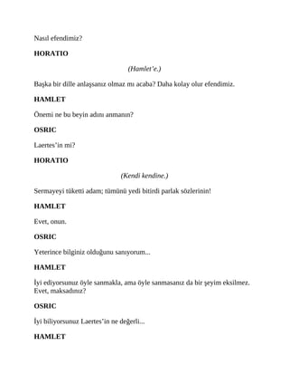 Nasıl efendimiz?
HORATIO
(Hamlet’e.)
Başka bir dille anlaşsanız olmaz mı acaba? Daha kolay olur efendimiz.
HAMLET
Önemi ne bu beyin adını anmanın?
OSRIC
Laertes’in mi?
HORATIO
(Kendi kendine.)
Sermayeyi tüketti adam; tümünü yedi bitirdi parlak sözlerinin!
HAMLET
Evet, onun.
OSRIC
Yeterince bilginiz olduğunu sanıyorum...
HAMLET
İyi ediyorsunuz öyle sanmakla, ama öyle sanmasanız da bir şeyim eksilmez.
Evet, maksadınız?
OSRIC
İyi biliyorsunuz Laertes’in ne değerli...
HAMLET
 