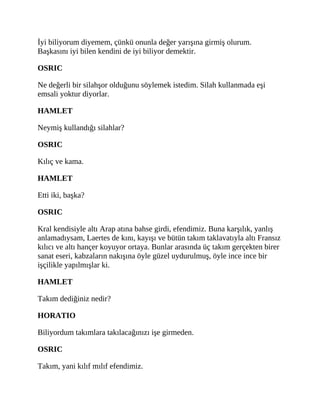 İyi biliyorum diyemem, çünkü onunla değer yarışına girmiş olurum.
Başkasını iyi bilen kendini de iyi biliyor demektir.
OSRIC
Ne değerli bir silahşor olduğunu söylemek istedim. Silah kullanmada eşi
emsali yoktur diyorlar.
HAMLET
Neymiş kullandığı silahlar?
OSRIC
Kılıç ve kama.
HAMLET
Etti iki, başka?
OSRIC
Kral kendisiyle altı Arap atına bahse girdi, efendimiz. Buna karşılık, yanlış
anlamadıysam, Laertes de kını, kayışı ve bütün takım taklavatıyla altı Fransız
kılıcı ve altı hançer koyuyor ortaya. Bunlar arasında üç takım gerçekten birer
sanat eseri, kabzaların nakışına öyle güzel uydurulmuş, öyle ince ince bir
işçilikle yapılmışlar ki.
HAMLET
Takım dediğiniz nedir?
HORATIO
Biliyordum takımlara takılacağınızı işe girmeden.
OSRIC
Takım, yani kılıf mılıf efendimiz.
 