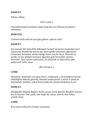 HAMLET
Elbette, elbette.
(Osric çıkar.)
Güvenebilirmişim kendisine; başka hangi dil varır bilmem bu kadarını
söylemeye.
HORATIO
Yumurta kafalı nasıl da uçar gibi gidiyor, sığırcık sanki!
HAMLET
Süt ninesine bile türlü diller dökmüştür bu herif memesini emmezden önce!
Zamanımız böylelerine hayran işte, böyle günün türküsünü çağıranlara!
Gösterişler, kırıtmalar altında köpüğe benzer boş bir beyin. Bununla en
parlak, en ince görüşlü insanların ağzından girip burnundan çıkmayı
becerirler. Oysa içlerini yoklarsanız, bir üfürmede su kabarcıkları gibi
patlayıverir neleri varsa.
(Bir lord girer.)
LORD
Efendimiz, majesteleri size genç Osric’i yollamışlar, o da kendilerini burada
beklediğiniz haberini getirmiş. Benimle sorduruyorlar: Laertes’le şimdi mi
karşılaşmak isterdiniz, yoksa bunun başka bir zamana bırakılmasını mı?
HAMLET
Dediğimden dönmüş değilim: Kralın arzusu yerine gelecek. Kendileri hazırsa
ben de hazırım. İster şimdi, ister başka bir zaman, yeter ki elim kolum
yerinde olsun.
LORD
Kral iniyor kraliçeyle ve bütün saraylılarla.
 