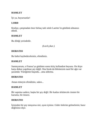 HAMLET
İyi ya, buyursunlar!
LORD
Kraliçe, çatışmadan önce birkaç tatlı sözle Laertes’in gönlünü almanızı
diledi.
HAMLET
Bu dileği yerindedir.
(Lord çıkar.)
HORATIO
Bu bahsi kaybedeceksiniz, efendimiz.
HAMLET
Sanmıyorum, o Fransa’ya gittikten sonra kılıç kullandım boyuna. On ikiye
karşı dokuz yapılmaz şey değil. Onu bırak da bilemezsin nasıl bir ağrı var
şuramda: Yüreğimin başında... ama aldırma.
HORATIO
Aman etmeyin efendimiz, sakın...
HAMLET
Bir sapıtma sadece, başka bir şey değil. Bir kadını ürkütecek cinsten bir
kuruntu, bir önsezi.
HORATIO
İçinizden bir şey tutuyorsa sizi, uyun içinize. Gider önlerim gelmelerini, hazır
değilsiniz diye.
 