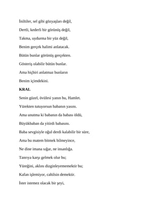 İniltiler, sel gibi gözyaşları değil,
Dertli, kederli bir görünüş değil,
Takma, uydurma bir yüz değil,
Benim gerçek halimi anlatacak.
Bütün bunlar görünüş gerçekten.
Gösteriş olabilir bütün bunlar.
Ama hiçbiri anlatmaz bunların
Benim içimdekini.
KRAL
Senin güzel, övülesi yanın bu, Hamlet.
Yürekten tutuyorsun babanın yasını.
Ama unutma ki babanın da babası öldü,
Büyükbaban da yitirdi babasını.
Baba sevgisiyle oğul derdi kalabilir bir süre,
Ama bu matem bitmek bilmeyince,
Ne dine imana sığar, ne insanlığa.
Tanrıya karşı gelmek olur bu;
Yüreğini, aklını dizginleyememektir bu;
Kafan işlemiyor, cahilsin demektir.
İster istemez olacak bir şeyi,
 