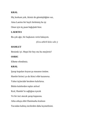 KRAL
Hiç korkum yok, ikinizi de görmüşlüğüm var,
Ama Laertes bir hayli ilerletmiş bu işi
Onun için üç puan bağışladı bize.
LAERTES
Bu çok ağır, bir başkasını verin bakayım.
(Ucu zehirli kılıcı alır.)
HAMLET
Benimki iyi. Hepsi bir boy mu bu meçlerin?
OSRIC
Elbette efendimiz.
KRAL
Şarap kupaları koyun şu masanın üstüne.
Hamlet birinci ya da ikinci elde kazanırsa.
Yahut üçüncüde berabere kalırlarsa.
Bütün kulelerden toplar atılsın!
Kral, Hamlet’in sağlığına içecek
Ve bir inci atacak şarap kupasına.
Arka arkaya dört Danimarka kralının
Tacından kalmış incilerden daha kıymetlisini.
 
