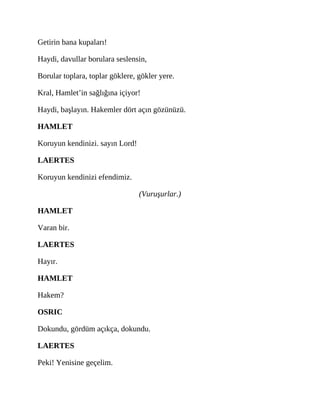 Getirin bana kupaları!
Haydi, davullar borulara seslensin,
Borular toplara, toplar göklere, gökler yere.
Kral, Hamlet’in sağlığına içiyor!
Haydi, başlayın. Hakemler dört açın gözünüzü.
HAMLET
Koruyun kendinizi. sayın Lord!
LAERTES
Koruyun kendinizi efendimiz.
(Vuruşurlar.)
HAMLET
Varan bir.
LAERTES
Hayır.
HAMLET
Hakem?
OSRIC
Dokundu, gördüm açıkça, dokundu.
LAERTES
Peki! Yenisine geçelim.
 