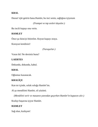 KRAL
Durun! içki getirin bana.Hamlet, bu inci senin, sağlığına içiyorum
(Trampet ve top sesleri duyulur.)
Bu incili kupayı ona verin.
HAMLET
Önce şu ikinciyi bitirelim. Koyun kupayı oraya.
Koruyun kendinizi!
(Vuruşurlar.)
Varan iki! Ne dersiniz buna?
LAERTES
Dokundu, dokundu, kabul.
KRAL
Oğlumuz kazanacak.
KRALİÇE
Kan ter içinde, soluk soluğa Hamlet’im.
Al şu mendilimi Hamlet, sil yüzünü.
(Mendilini verir ve masanın yanından geçerken Hamlet’in kupasını alır.)
Kraliçe başarına içiyor Hamlet.
HAMLET
Sağ olun, kraliçem!
 