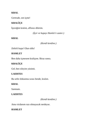 KRAL
Gertrude, sen içme!
KRALİÇE
İçeceğim kralım, affınızı dilerim.
(İçer ve kupayı Hamlet’e uzatır.)
KRAL
(Kendi kendine.)
Zehirli kupa! Olan oldu!
HAMLET
Ben daha içmesem kraliçem. Biraz sonra.
KRALİÇE
Gel, ben sileyim yüzünü.
LAERTES
Bu sefer dokunma sırası bende, kralım.
KRAL
Sanmam.
LAERTES
(Kendi kendine.)
Ama vicdanım razı olmayacak nerdeyse.
HAMLET
 
