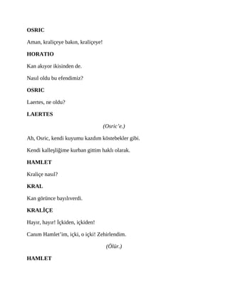 OSRIC
Aman, kraliçeye bakın, kraliçeye!
HORATIO
Kan akıyor ikisinden de.
Nasıl oldu bu efendimiz?
OSRIC
Laertes, ne oldu?
LAERTES
(Osric’e.)
Ah, Osric, kendi kuyumu kazdım köstebekler gibi.
Kendi kalleşliğime kurban gittim haklı olarak.
HAMLET
Kraliçe nasıl?
KRAL
Kan görünce bayılıverdi.
KRALİÇE
Hayır, hayır! İçkiden, içkiden!
Canım Hamlet’im, içki, o içki! Zehirlendim.
(Ölür.)
HAMLET
 