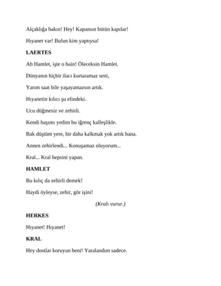 Alçaklığa bakın! Hey! Kapansın bütün kapılar!
Hıyanet var! Bulun kim yaptıysa!
LAERTES
Ah Hamlet, işte o hain! Öleceksin Hamlet.
Dünyanın hiçbir ilacı kurtaramaz seni,
Yarım saat bile yaşayamazsın artık.
Hıyanetin kılıcı şu elindeki.
Ucu düğmesiz ve zehirli.
Kendi başımı yedim bu iğrenç kalleşlikle.
Bak düştüm yere, bir daha kalkmak yok artık bana.
Annen zehirlendi... Konuşamaz oluyorum...
Kral... Kral hepsini yapan.
HAMLET
Bu kılıç da zehirli demek!
Haydi öyleyse, zehir, gör işini!
(Kralı vurur.)
HERKES
Hıyanet! Hıyanet!
KRAL
Hey dostlar koruyun beni! Yaralandım sadece.
 