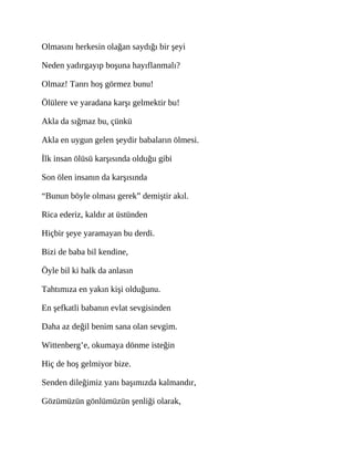 Olmasını herkesin olağan saydığı bir şeyi
Neden yadırgayıp boşuna hayıflanmalı?
Olmaz! Tanrı hoş görmez bunu!
Ölülere ve yaradana karşı gelmektir bu!
Akla da sığmaz bu, çünkü
Akla en uygun gelen şeydir babaların ölmesi.
İlk insan ölüsü karşısında olduğu gibi
Son ölen insanın da karşısında
“Bunun böyle olması gerek” demiştir akıl.
Rica ederiz, kaldır at üstünden
Hiçbir şeye yaramayan bu derdi.
Bizi de baba bil kendine,
Öyle bil ki halk da anlasın
Tahtımıza en yakın kişi olduğunu.
En şefkatli babanın evlat sevgisinden
Daha az değil benim sana olan sevgim.
Wittenberg’e, okumaya dönme isteğin
Hiç de hoş gelmiyor bize.
Senden dileğimiz yanı başımızda kalmandır,
Gözümüzün gönlümüzün şenliği olarak,
 