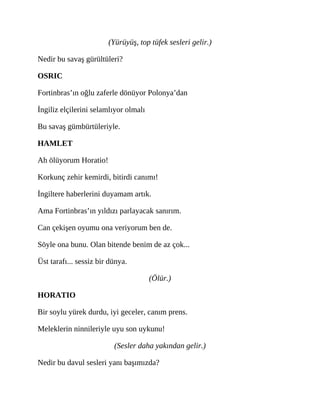 (Yürüyüş, top tüfek sesleri gelir.)
Nedir bu savaş gürültüleri?
OSRIC
Fortinbras’ın oğlu zaferle dönüyor Polonya’dan
İngiliz elçilerini selamlıyor olmalı
Bu savaş gümbürtüleriyle.
HAMLET
Ah ölüyorum Horatio!
Korkunç zehir kemirdi, bitirdi canımı!
İngiltere haberlerini duyamam artık.
Ama Fortinbras’ın yıldızı parlayacak sanırım.
Can çekişen oyumu ona veriyorum ben de.
Söyle ona bunu. Olan bitende benim de az çok...
Üst tarafı... sessiz bir dünya.
(Ölür.)
HORATIO
Bir soylu yürek durdu, iyi geceler, canım prens.
Meleklerin ninnileriyle uyu son uykunu!
(Sesler daha yakından gelir.)
Nedir bu davul sesleri yanı başımızda?
 