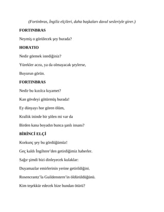 (Fortinbras, İngiliz elçileri, daha başkaları davul sesleriyle girer.)
FORTINBRAS
Neymiş o görülecek şey burada?
HORATIO
Nedir görmek istediğiniz?
Yürekler acısı, ya da olmayacak şeylerse,
Buyurun görün.
FORTINBRAS
Nedir bu kızılca kıyamet?
Kan gövdeyi götürmüş burada!
Ey dünyayı hor gören ölüm,
Krallık ininde bir şölen mi var da
Birden kana boyadın bunca şanlı insanı?
BİRİNCİ ELÇİ
Korkunç şey bu gördüğümüz!
Geç kaldı İngiltere’den getirdiğimiz haberler.
Sağır şimdi bizi dinleyecek kulaklar:
Duyamazlar emirlerinin yerine getirildiğini.
Rosencrantz’la Guildenstern’in öldürüldüğünü.
Kim teşekkür edecek bize bundan ötürü?
 