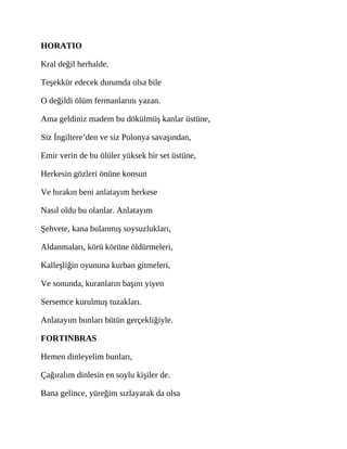 HORATIO
Kral değil herhalde.
Teşekkür edecek durumda olsa bile
O değildi ölüm fermanlarını yazan.
Ama geldiniz madem bu dökülmüş kanlar üstüne,
Siz İngiltere’den ve siz Polonya savaşından,
Emir verin de bu ölüler yüksek bir set üstüne,
Herkesin gözleri önüne konsun
Ve bırakın beni anlatayım herkese
Nasıl oldu bu olanlar. Anlatayım
Şehvete, kana bulanmış soysuzlukları,
Aldanmaları, körü körüne öldürmeleri,
Kalleşliğin oyununa kurban gitmeleri,
Ve sonunda, kuranların başını yiyen
Sersemce kurulmuş tuzakları.
Anlatayım bunları bütün gerçekliğiyle.
FORTINBRAS
Hemen dinleyelim bunları,
Çağıralım dinlesin en soylu kişiler de.
Bana gelince, yüreğim sızlayarak da olsa
 