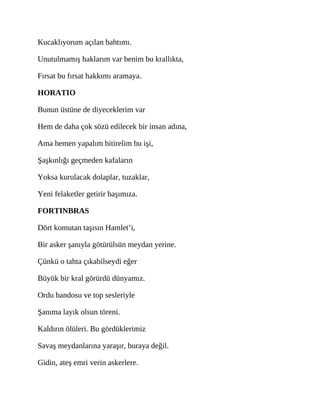 Kucaklıyorum açılan bahtımı.
Unutulmamış haklarım var benim bu krallıkta,
Fırsat bu fırsat hakkımı aramaya.
HORATIO
Bunun üstüne de diyeceklerim var
Hem de daha çok sözü edilecek bir insan adına,
Ama hemen yapalım bitirelim bu işi,
Şaşkınlığı geçmeden kafaların
Yoksa kurulacak dolaplar, tuzaklar,
Yeni felaketler getirir başımıza.
FORTINBRAS
Dört komutan taşısın Hamlet’i,
Bir asker şanıyla götürülsün meydan yerine.
Çünkü o tahta çıkabilseydi eğer
Büyük bir kral görürdü dünyamız.
Ordu bandosu ve top sesleriyle
Şanıma layık olsun töreni.
Kaldırın ölüleri. Bu gördüklerimiz
Savaş meydanlarına yaraşır, buraya değil.
Gidin, ateş emri verin askerlere.
 