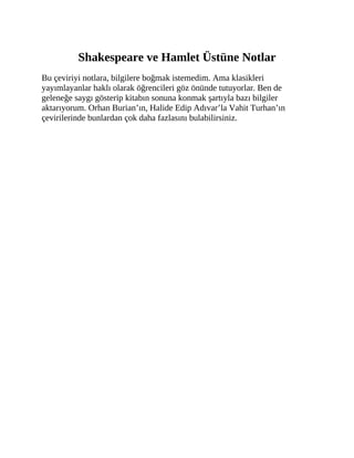Shakespeare ve Hamlet Üstüne Notlar
Bu çeviriyi notlara, bilgilere boğmak istemedim. Ama klasikleri
yayımlayanlar haklı olarak öğrencileri göz önünde tutuyorlar. Ben de
geleneğe saygı gösterip kitabın sonuna konmak şartıyla bazı bilgiler
aktarıyorum. Orhan Burian’ın, Halide Edip Adıvar’la Vahit Turhan’ın
çevirilerinde bunlardan çok daha fazlasını bulabilirsiniz.
 