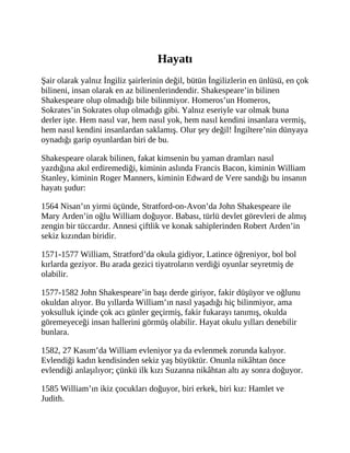 Hayatı
Şair olarak yalnız İngiliz şairlerinin değil, bütün İngilizlerin en ünlüsü, en çok
bilineni, insan olarak en az bilinenlerindendir. Shakespeare’in bilinen
Shakespeare olup olmadığı bile bilinmiyor. Homeros’un Homeros,
Sokrates’in Sokrates olup olmadığı gibi. Yalnız eseriyle var olmak buna
derler işte. Hem nasıl var, hem nasıl yok, hem nasıl kendini insanlara vermiş,
hem nasıl kendini insanlardan saklamış. Olur şey değil! İngiltere’nin dünyaya
oynadığı garip oyunlardan biri de bu.
Shakespeare olarak bilinen, fakat kimsenin bu yaman dramları nasıl
yazdığına akıl erdiremediği, kiminin aslında Francis Bacon, kiminin William
Stanley, kiminin Roger Manners, kiminin Edward de Vere sandığı bu insanın
hayatı şudur:
1564 Nisan’ın yirmi üçünde, Stratford-on-Avon’da John Shakespeare ile
Mary Arden’in oğlu William doğuyor. Babası, türlü devlet görevleri de almış
zengin bir tüccardır. Annesi çiftlik ve konak sahiplerinden Robert Arden’in
sekiz kızından biridir.
1571-1577 William, Stratford’da okula gidiyor, Latince öğreniyor, bol bol
kırlarda geziyor. Bu arada gezici tiyatroların verdiği oyunlar seyretmiş de
olabilir.
1577-1582 John Shakespeare’in başı derde giriyor, fakir düşüyor ve oğlunu
okuldan alıyor. Bu yıllarda William’ın nasıl yaşadığı hiç bilinmiyor, ama
yoksulluk içinde çok acı günler geçirmiş, fakir fukarayı tanımış, okulda
göremeyeceği insan hallerini görmüş olabilir. Hayat okulu yılları denebilir
bunlara.
1582, 27 Kasım’da William evleniyor ya da evlenmek zorunda kalıyor.
Evlendiği kadın kendisinden sekiz yaş büyüktür. Onunla nikâhtan önce
evlendiği anlaşılıyor; çünkü ilk kızı Suzanna nikâhtan altı ay sonra doğuyor.
1585 William’ın ikiz çocukları doğuyor, biri erkek, biri kız: Hamlet ve
Judith.
 