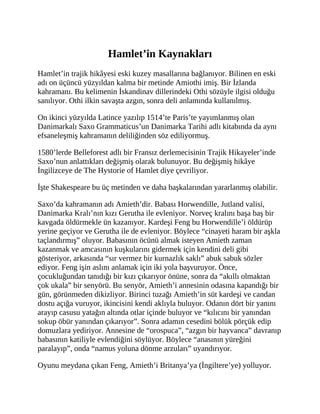 Hamlet’in Kaynakları
Hamlet’in trajik hikâyesi eski kuzey masallarına bağlanıyor. Bilinen en eski
adı on üçüncü yüzyıldan kalma bir metinde Amiothi imiş. Bir İzlanda
kahramanı. Bu kelimenin İskandinav dillerindeki Othi sözüyle ilgisi olduğu
sanılıyor. Othi ilkin savaşta azgın, sonra deli anlamında kullanılmış.
On ikinci yüzyılda Latince yazılıp 1514’te Paris’te yayımlanmış olan
Danimarkalı Saxo Grammaticus’un Danimarka Tarihi adlı kitabında da aynı
efsaneleşmiş kahramanın deliliğinden söz ediliyormuş.
1580’lerde Belleforest adlı bir Fransız derlemecisinin Trajik Hikayeler’inde
Saxo’nun anlattıkları değişmiş olarak bulunuyor. Bu değişmiş hikâye
İngilizceye de The Hystorie of Hamlet diye çevriliyor.
İşte Shakespeare bu üç metinden ve daha başkalarından yararlanmış olabilir.
Saxo’da kahramanın adı Amieth’dir. Babası Horwendille, Jutland valisi,
Danimarka Kralı’nın kızı Gerutha ile evleniyor. Norveç kralını başa baş bir
kavgada öldürmekle ün kazanıyor. Kardeşi Feng bu Horwendille’i öldürüp
yerine geçiyor ve Gerutha ile de evleniyor. Böylece “cinayeti haram bir aşkla
taçlandırmış” oluyor. Babasının öcünü almak isteyen Amieth zaman
kazanmak ve amcasının kuşkularını gidermek için kendini deli gibi
gösteriyor, arkasında “sır vermez bir kurnazlık saklı” abuk sabuk sözler
ediyor. Feng işin aslını anlamak için iki yola başvuruyor. Önce,
çocukluğundan tanıdığı bir kızı çıkarıyor önüne, sonra da “akıllı olmaktan
çok ukala” bir senyörü. Bu senyör, Amieth’i annesinin odasına kapandığı bir
gün, görünmeden dikizliyor. Birinci tuzağı Amieth’in süt kardeşi ve candan
dostu açığa vuruyor, ikincisini kendi aklıyla buluyor. Odanın dört bir yanını
arayıp casusu yatağın altında otlar içinde buluyor ve “kılıcını bir yanından
sokup öbür yanından çıkarıyor”. Sonra adamın cesedini bölük pörçük edip
domuzlara yediriyor. Annesine de “orospuca”, “azgın bir hayvanca” davranıp
babasının katiliyle evlendiğini söylüyor. Böylece “anasının yüreğini
paralayıp”, onda “namus yoluna dönme arzuları” uyandırıyor.
Oyunu meydana çıkan Feng, Amieth’i Britanya’ya (İngiltere’ye) yolluyor.
 