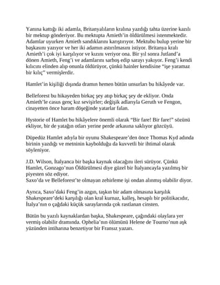 Yanına kattığı iki adamla, Britanyalıların kralına yazdığı tahta üzerine kazılı
bir mektup gönderiyor. Bu mektupta Amieth’in öldürülmesi istenmektedir.
Adamlar uyurken Amieth sandıklarını karıştırıyor. Mektubu bulup yerine bir
başkasını yazıyor ve her iki adamın astırılmasını istiyor. Britanya kralı
Amieth’i çok iyi karşılıyor ve kızını veriyor ona. Bir yıl sonra Jutland’a
dönen Amieth, Feng’i ve adamlarını sarhoş edip sarayı yakıyor. Feng’i kendi
kılıcını elinden alıp onunla öldürüyor, çünkü hainler kendisine “işe yaramaz
bir kılıç” vermişlerdir.
Hamlet’in kişiliği dışında dramın hemen bütün unsurları bu hikâyede var.
Belleforest bu hikayeden birkaç şey atıp birkaç şey de ekliyor. Onda
Amieth’le casus genç kız sevişirler; değişik adlarıyla Geruth ve Fengon,
cinayetten önce haram döşeğinde yatarlar falan.
Hystorie of Hamlet bu hikâyelere önemli olarak “Bir fare! Bir fare!” sözünü
ekliyor, bir de yatağın otları yerine perde arkasına saklıyor gözcüyü.
Düpedüz Hamlet adıyla bir oyunu Shakespeare’den önce Thomas Kyd adında
birinin yazdığı ve metninin kaybolduğu da kuvvetli bir ihtimal olarak
söyleniyor.
J.D. Wilson, İtalyanca bir başka kaynak olacağını ileri sürüyor. Çünkü
Hamlet, Gonzago’nun Öldürülmesi diye güzel bir İtalyancayla yazılmış bir
piyesten söz ediyor.
Saxo’da ve Belleforest’te olmayan zehirleme işi ondan alınmış olabilir diyor.
Ayrıca, Saxo’daki Feng’in azgın, taşkın bir adam olmasına karşılık
Shakespeare’deki karşılığı olan kral kurnaz, kalleş, hesaplı bir politikacıdır,
İtalya’nın o çağdaki küçük saraylarında çok rastlanan cinsten.
Bütün bu yazılı kaynaklardan başka, Shakespeare, çağındaki olaylara yer
vermiş olabilir dramında. Ophelia’nın ölümünü Helene de Tourno’nun aşk
yüzünden intiharına benzetiyor bir Fransız yazarı.
 