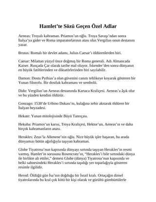 Hamlet’te Sözü Geçen Özel Adlar
Aeneas: Troyalı kahraman. Priamos’un oğlu. Troya Savaşı’ndan sonra
İtalya’ya gider ve Roma imparatorlarının atası olur.Vergilius onun destanını
yazar.
Brutus: Romalı bir devlet adamı, Julius Caesar’ı öldürenlerden biri.
Caesar: Milattan yüzyıl önce doğmuş bir Roma generali. Adı Almancada
Kaiser. Rusçada Çar olarak tarihe mal oluyor. İskender’den sonra dünyanın
en büyük fatihlerinden ve diktatörlerinden biri sayılabilir.
Damon: Dostu Pythias’a olan güvenini canını tehlikeye koyarak gösteren bir
Yunan filozofu. Bir dostluk kahramanı ve sembolü.
Dido: Vergilius’un Aeneas destanında Kartaca Kraliçesi. Aeneas’a âşık olur
ve bu yüzden kendini öldürür.
Gonzago: 1538’de Urbino Dukası’nı, kulağına zehir akıtarak öldüren bir
İtalyan beyzadesi.
Hekate: Yunan mitolojisinde Büyü Tanrıçası.
Hekuba: Priamos’un karısı, Troya Kraliçesi, Hektor’un, Aeneas’ın ve daha
birçok kahramanların anası.
Herakles: Zeus’la Alkmene’nin oğlu. Nice büyük işler başaran, bu arada
dünyamızı bütün ağırlığıyla taşıyan kahraman.
Globe Tiyatrosu’nun kapısında dünyayı sırtında taşıyan Herakles’in resmi
varmış. Hamlet’in sorusuna Rosencratz’ın, “Herakles’i bile sırtındaki dünya
ile birlikte alt ettiler,” demesi Globe (dünya) Tiyatrosu’nun kapısında ve
belki sahnesindeki Herakles’i sırtında taşıdığı yer toparlağıyla gösteren
resimle ilgilidir.
Herod: Öldüğü gün İsa’nın doğduğu bir İsrail kralı. Ortaçağın dinsel
tiyatrolarında bu kral çok kötü bir kişi olarak ve gürültü gümbürtülerle
 