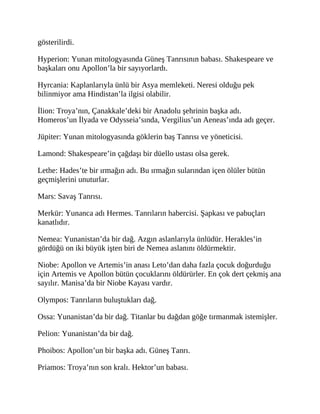 gösterilirdi.
Hyperion: Yunan mitologyasında Güneş Tanrısının babası. Shakespeare ve
başkaları onu Apollon’la bir sayıyorlardı.
Hyrcania: Kaplanlarıyla ünlü bir Asya memleketi. Neresi olduğu pek
bilinmiyor ama Hindistan’la ilgisi olabilir.
İlion: Troya’nın, Çanakkale’deki bir Anadolu şehrinin başka adı.
Homeros’un İlyada ve Odysseia’sında, Vergilius’un Aeneas’ında adı geçer.
Jüpiter: Yunan mitologyasında göklerin baş Tanrısı ve yöneticisi.
Lamond: Shakespeare’in çağdaşı bir düello ustası olsa gerek.
Lethe: Hades’te bir ırmağın adı. Bu ırmağın sularından içen ölüler bütün
geçmişlerini unuturlar.
Mars: Savaş Tanrısı.
Merkür: Yunanca adı Hermes. Tanrıların habercisi. Şapkası ve pabuçları
kanatlıdır.
Nemea: Yunanistan’da bir dağ. Azgın aslanlarıyla ünlüdür. Herakles’in
gördüğü on iki büyük işten biri de Nemea aslanını öldürmektir.
Niobe: Apollon ve Artemis’in anası Leto’dan daha fazla çocuk doğurduğu
için Artemis ve Apollon bütün çocuklarını öldürürler. En çok dert çekmiş ana
sayılır. Manisa’da bir Niobe Kayası vardır.
Olympos: Tanrıların buluştukları dağ.
Ossa: Yunanistan’da bir dağ. Titanlar bu dağdan göğe tırmanmak istemişler.
Pelion: Yunanistan’da bir dağ.
Phoibos: Apollon’un bir başka adı. Güneş Tanrı.
Priamos: Troya’nın son kralı. Hektor’un babası.
 