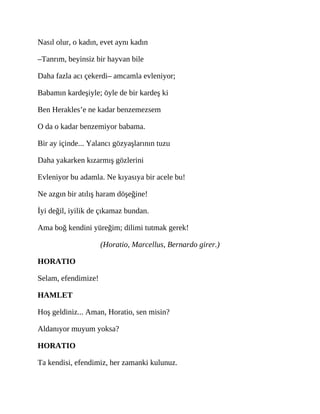 Nasıl olur, o kadın, evet aynı kadın
–Tanrım, beyinsiz bir hayvan bile
Daha fazla acı çekerdi– amcamla evleniyor;
Babamın kardeşiyle; öyle de bir kardeş ki
Ben Herakles’e ne kadar benzemezsem
O da o kadar benzemiyor babama.
Bir ay içinde... Yalancı gözyaşlarının tuzu
Daha yakarken kızarmış gözlerini
Evleniyor bu adamla. Ne kıyasıya bir acele bu!
Ne azgın bir atılış haram döşeğine!
İyi değil, iyilik de çıkamaz bundan.
Ama boğ kendini yüreğim; dilimi tutmak gerek!
(Horatio, Marcellus, Bernardo girer.)
HORATIO
Selam, efendimize!
HAMLET
Hoş geldiniz... Aman, Horatio, sen misin?
Aldanıyor muyum yoksa?
HORATIO
Ta kendisi, efendimiz, her zamanki kulunuz.
 