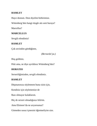 HAMLET
Hayır dostum. Dost diyelim birbirimize.
Wittenberg’den hangi rüzgâr attı seni buraya?
Marcellus?
MARCELLUS
Sevgili efendimiz!
HAMLET
Çok sevindim gördüğüme,
(Bernardo’ya.)
Hoş geldiniz.
Peki ama, ne diye ayrıldınız Wittenberg’den?
HORATIO
Serseriliğimizden, sevgili efendimiz.
HAMLET
Düşmanınıza söyletmem bunu sizin için,
Kendiniz için söylemenize de
Razı olmuyor kulaklarım.
Hiç de serseri olmadığınızı bilirim.
Ama Elsinore’da ne arıyorsunuz?
Gitmeden susuz içmesini öğretmeliyim size.
 